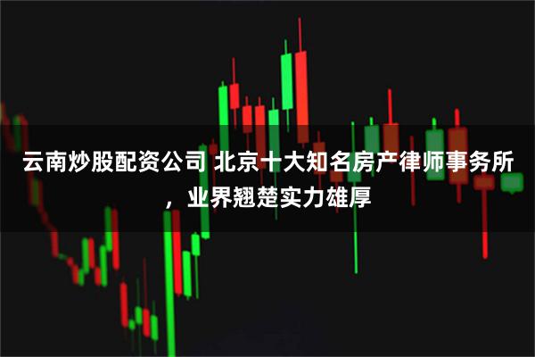 云南炒股配资公司 北京十大知名房产律师事务所，业界翘楚实力雄厚