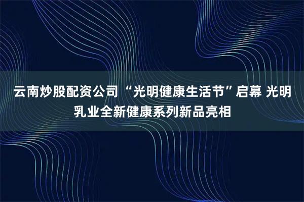 云南炒股配资公司 “光明健康生活节”启幕 光明乳业全新健康系列新品亮相