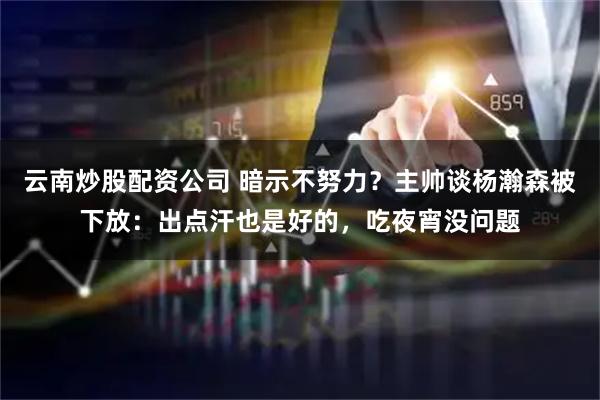 云南炒股配资公司 暗示不努力？主帅谈杨瀚森被下放：出点汗也是好的，吃夜宵没问题