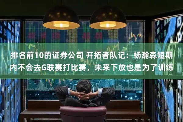 排名前10的证券公司 开拓者队记：杨瀚森短期内不会去G联赛打比赛，未来下放也是为了训练