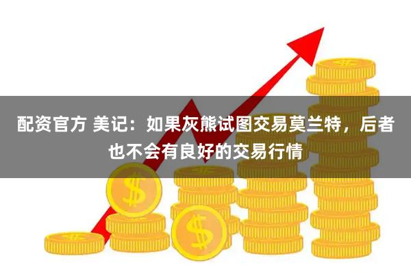 配资官方 美记：如果灰熊试图交易莫兰特，后者也不会有良好的交易行情