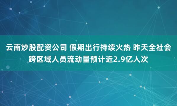 云南炒股配资公司 假期出行持续火热 昨天全社会跨区域人员流动量预计近2.9亿人次