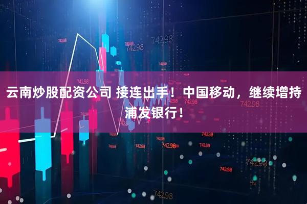 云南炒股配资公司 接连出手！中国移动，继续增持浦发银行！