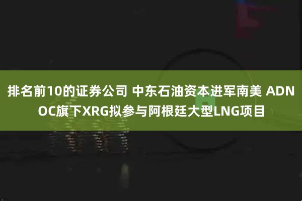 排名前10的证券公司 中东石油资本进军南美 ADNOC旗下XRG拟参与阿根廷大型LNG项目