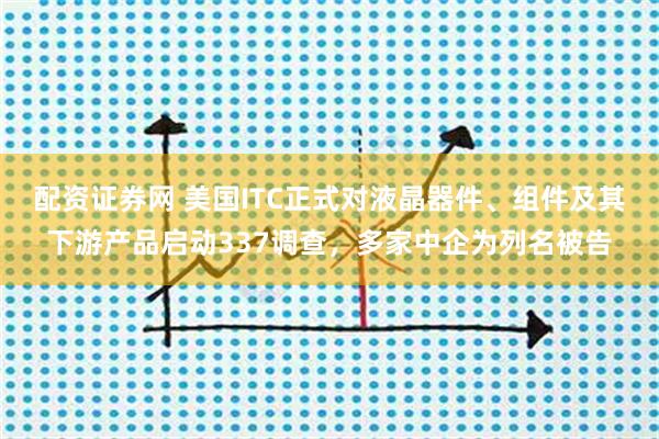 配资证券网 美国ITC正式对液晶器件、组件及其下游产品启动337调查，多家中企为列名被告