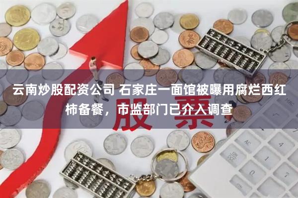 云南炒股配资公司 石家庄一面馆被曝用腐烂西红柿备餐，市监部门已介入调查