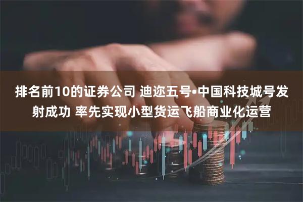 排名前10的证券公司 迪迩五号•中国科技城号发射成功 率先实现小型货运飞船商业化运营