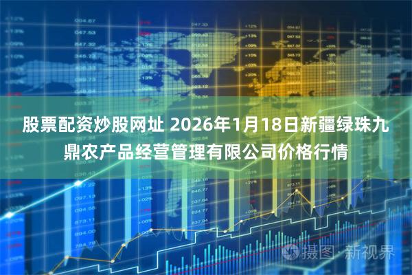 股票配资炒股网址 2026年1月18日新疆绿珠九鼎农产品经营管理有限公司价格行情