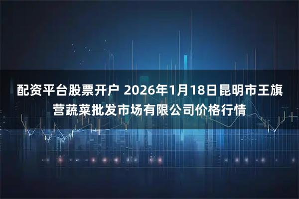 配资平台股票开户 2026年1月18日昆明市王旗营蔬菜批发市场有限公司价格行情