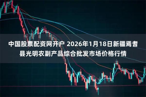 中国股票配资网开户 2026年1月18日新疆焉耆县光明农副产品综合批发市场价格行情