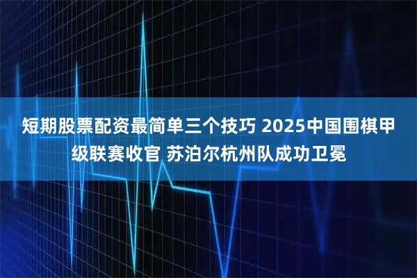 短期股票配资最简单三个技巧 2025中国围棋甲级联赛收官 苏泊尔杭州队成功卫冕