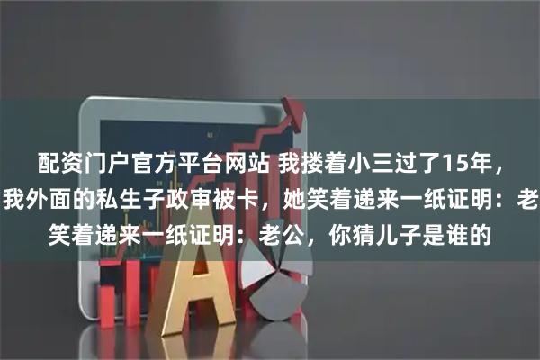 配资门户官方平台网站 我搂着小三过了15年，妻子不吵不闹，直到我外面的私生子政审被卡，她笑着递来一纸证明：老公，你猜儿子是谁的