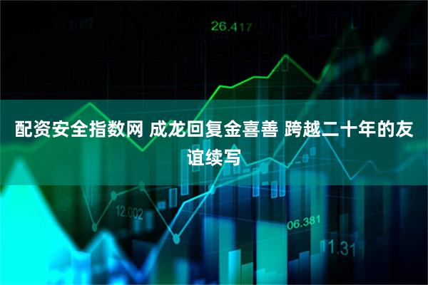 配资安全指数网 成龙回复金喜善 跨越二十年的友谊续写