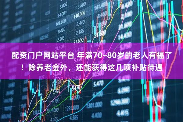 配资门户网站平台 年满70~80岁的老人有福了！除养老金外，还能获得这几项补贴待遇