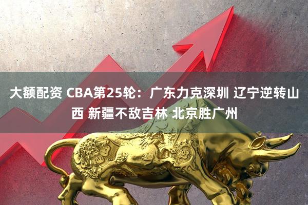 大额配资 CBA第25轮：广东力克深圳 辽宁逆转山西 新疆不敌吉林 北京胜广州