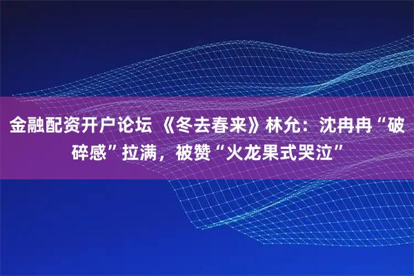金融配资开户论坛 《冬去春来》林允：沈冉冉“破碎感”拉满，被赞“火龙果式哭泣”