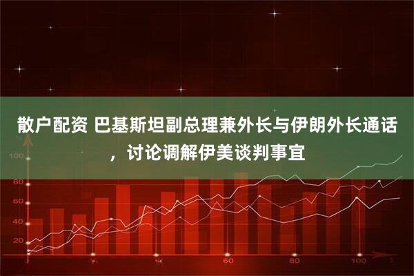 散户配资 巴基斯坦副总理兼外长与伊朗外长通话，讨论调解伊美谈判事宜
