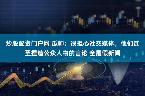 炒股配资门户网 瓜帅：很担心社交媒体，他们甚至捏造公众人物的言论 全是假新闻