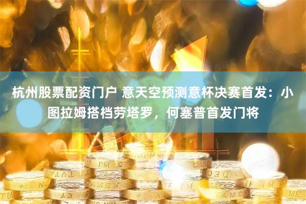 杭州股票配资门户 意天空预测意杯决赛首发：小图拉姆搭档劳塔罗，何塞普首发门将